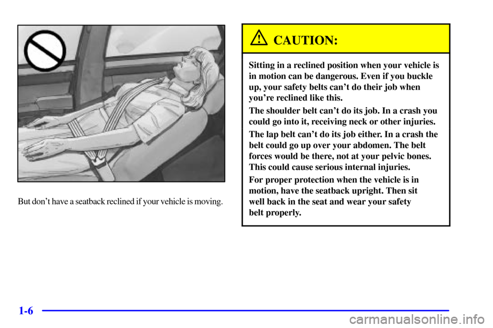 CADILLAC SEVILLE 2000 5.G Owners Manual 1-6
But dont have a seatback reclined if your vehicle is moving.
CAUTION:
Sitting in a reclined position when your vehicle is
in motion can be dangerous. Even if you buckle
up, your safety belts can