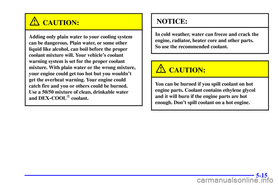 CADILLAC SEVILLE 2000 5.G Owners Manual 5-15
CAUTION:
Adding only plain water to your cooling system
can be dangerous. Plain water, or some other
liquid like alcohol, can boil before the proper
coolant mixture will. Your vehicles coolant
w