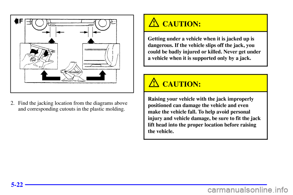 CADILLAC SEVILLE 2000 5.G Owners Manual 5-22
2. Find the jacking location from the diagrams above
and corresponding cutouts in the plastic molding.
CAUTION:
Getting under a vehicle when it is jacked up is
dangerous. If the vehicle slips off