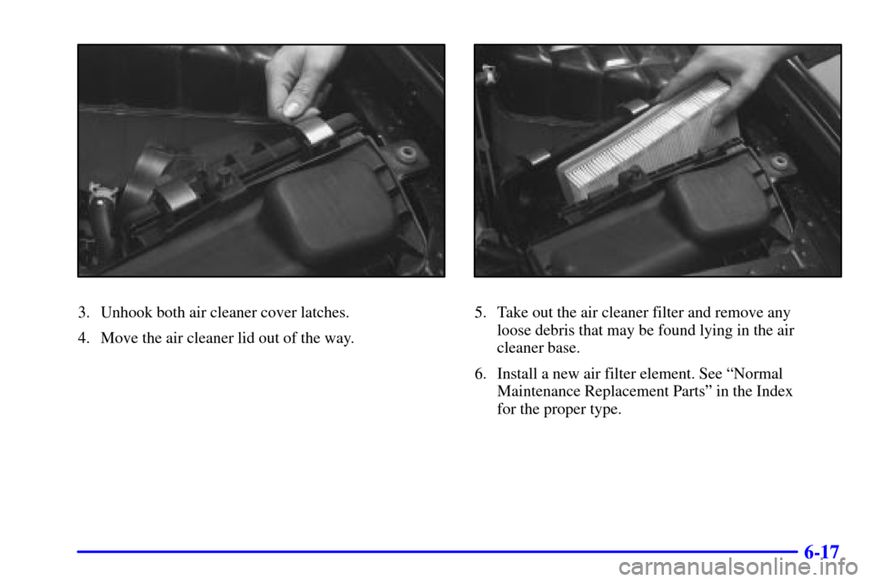 CADILLAC SEVILLE 2000 5.G Owners Manual 6-17
3. Unhook both air cleaner cover latches.
4. Move the air cleaner lid out of the way.5. Take out the air cleaner filter and remove any 
loose debris that may be found lying in the air
cleaner bas