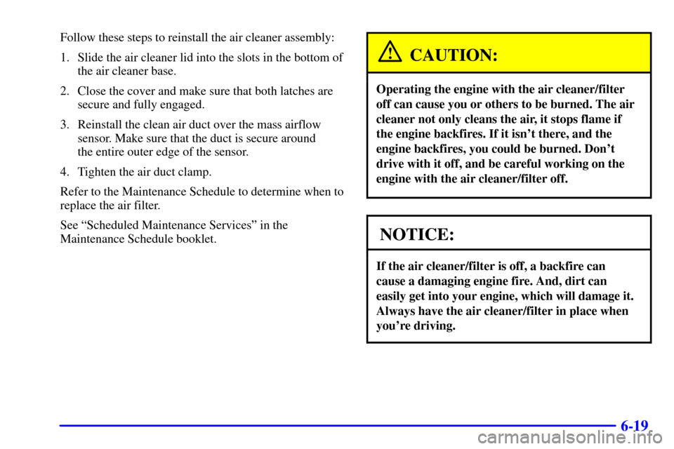 CADILLAC SEVILLE 2001 5.G Owners Manual 6-19
Follow these steps to reinstall the air cleaner assembly:
1. Slide the air cleaner lid into the slots in the bottom of
the air cleaner base.
2. Close the cover and make sure that both latches are CADILLAC SEVILLE 2001 5.G Owners Manual 6-19
Follow these steps to reinstall the air cleaner assembly:
1. Slide the air cleaner lid into the slots in the bottom of
the air cleaner base.
2. Close the cover and make sure that both latches are