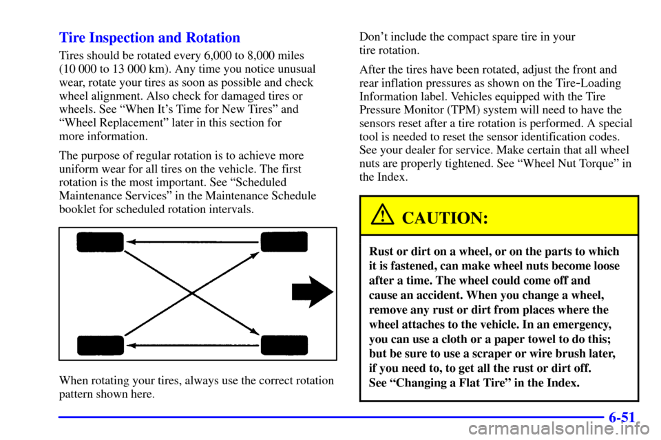 CADILLAC SEVILLE 2001 5.G Owners Manual 6-51 Tire Inspection and Rotation
Tires should be rotated every 6,000 to 8,000 miles
(10 000 to 13 000 km). Any time you notice unusual
wear, rotate your tires as soon as possible and check
wheel ali CADILLAC SEVILLE 2001 5.G Owners Manual 6-51 Tire Inspection and Rotation
Tires should be rotated every 6,000 to 8,000 miles
(10 000 to 13 000 km). Any time you notice unusual
wear, rotate your tires as soon as possible and check
wheel ali