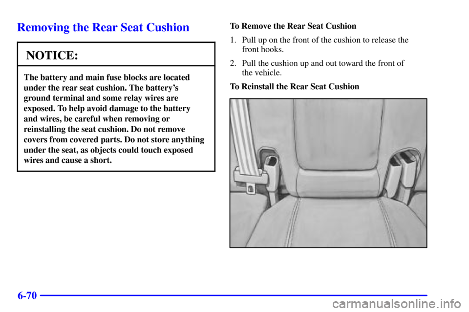 CADILLAC SEVILLE 2001 5.G Owners Manual 6-70
Removing the Rear Seat Cushion
NOTICE:
The battery and main fuse blocks are located
under the rear seat cushion. The batterys 
ground terminal and some relay wires are
exposed. To help avoid dam
