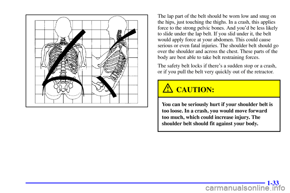 CADILLAC SEVILLE 2002 5.G Owners Manual 1-33
The lap part of the belt should be worn low and snug on
the hips, just touching the thighs. In a crash, this applies
force to the strong pelvic bones. And youd be less likely
to slide under the 