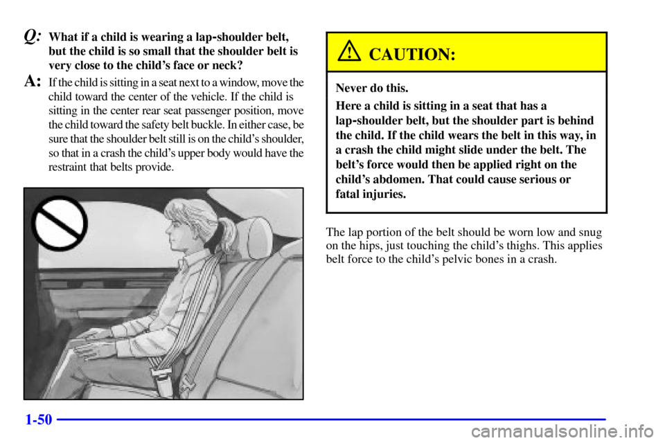 CADILLAC SEVILLE 2002 5.G Owners Manual 1-50
Q:What if a child is wearing a lap-shoulder belt,
but the child is so small that the shoulder belt is
very close to the childs face or neck?
A:If the child is sitting in a seat next to a window,