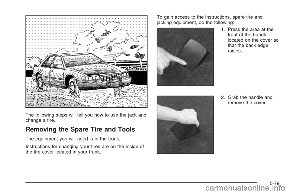 CADILLAC SEVILLE 2004 5.G Owners Manual The following steps will tell you how to use the jack and
change a tire.
Removing the Spare Tire and Tools
The equipment you will need is in the trunk.
Instructions for changing your tires are on the 