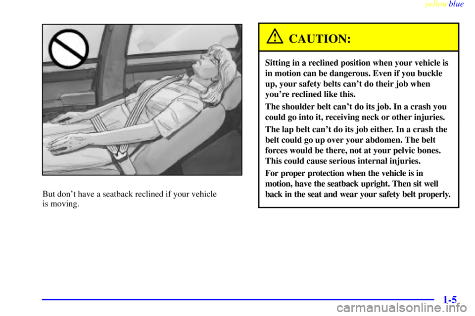 CADILLAC SEVILLE 1999 5.G Owners Manual yellowblue     
1-5
But dont have a seatback reclined if your vehicle 
is moving.
CAUTION:
Sitting in a reclined position when your vehicle is
in motion can be dangerous. Even if you buckle
up, your 