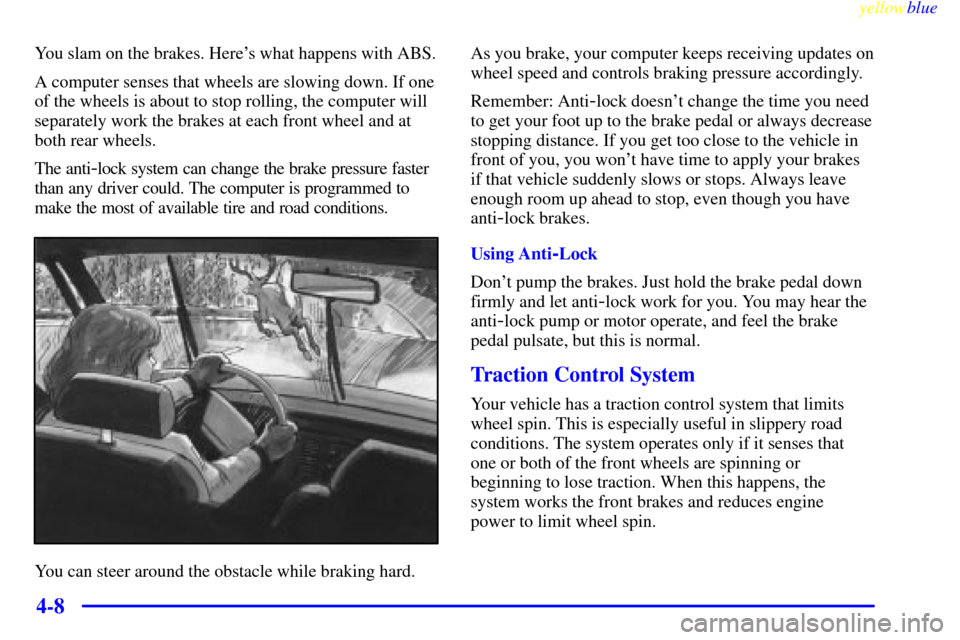 CADILLAC SEVILLE 1999 5.G Owners Manual yellowblue     
4-8
You slam on the brakes. Heres what happens with ABS.
A computer senses that wheels are slowing down. If one
of the wheels is about to stop rolling, the computer will
separately wo