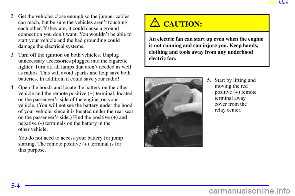 CADILLAC SEVILLE 1999 5.G Owners Manual yellowblue
5-4
2. Get the vehicles close enough so the jumper cables
can reach, but be sure the vehicles arent touching
each other. If they are, it could cause a ground
connection you dont want CADILLAC SEVILLE 1999 5.G Owners Manual yellowblue
5-4
2. Get the vehicles close enough so the jumper cables
can reach, but be sure the vehicles arent touching
each other. If they are, it could cause a ground
connection you dont want