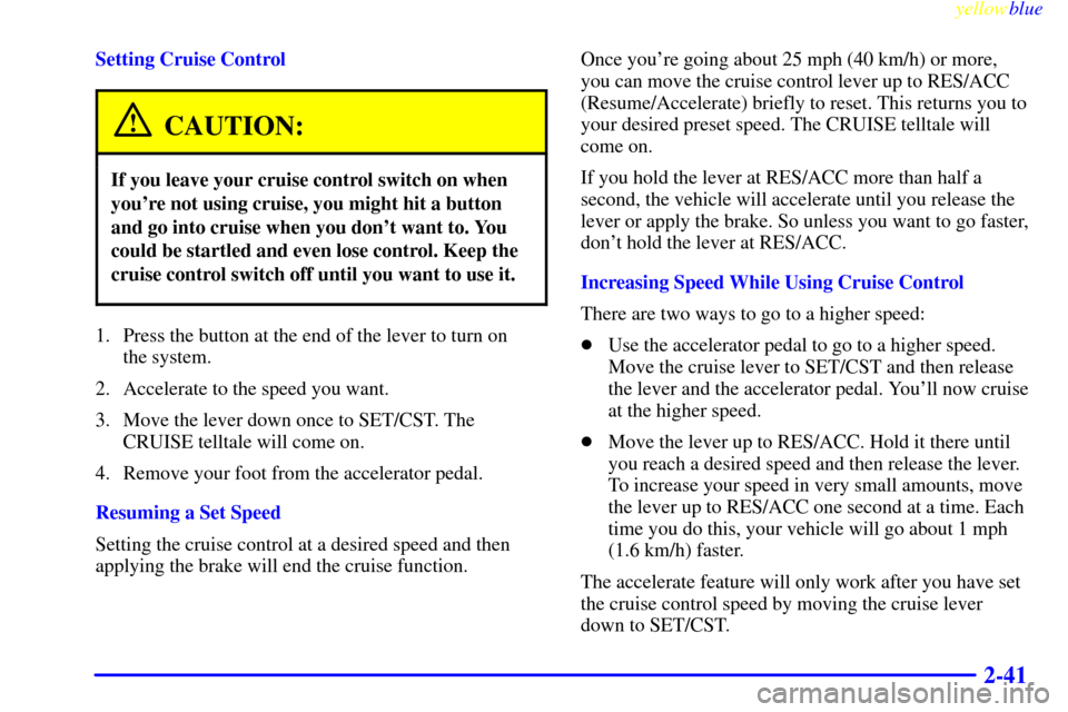 CADILLAC SEVILLE 1999 5.G Owners Manual yellowblue
2-41
Setting Cruise Control
CAUTION:
If you leave your cruise control switch on when
youre not using cruise, you might hit a button
and go into cruise when you dont want to. You
coul CADILLAC SEVILLE 1999 5.G Owners Manual yellowblue
2-41
Setting Cruise Control
CAUTION:
If you leave your cruise control switch on when
youre not using cruise, you might hit a button
and go into cruise when you dont want to. You
coul