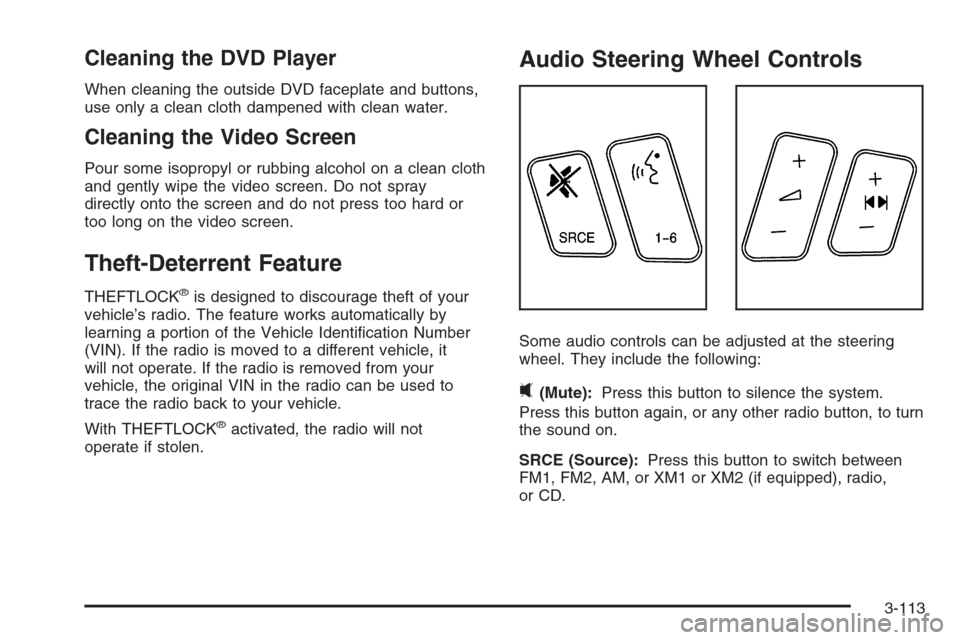 CADILLAC SRX 2006 1.G Owners Manual Cleaning the DVD Player
When cleaning the outside DVD faceplate and buttons,
use only a clean cloth dampened with clean water.
Cleaning the Video Screen
Pour some isopropyl or rubbing alcohol on a cle