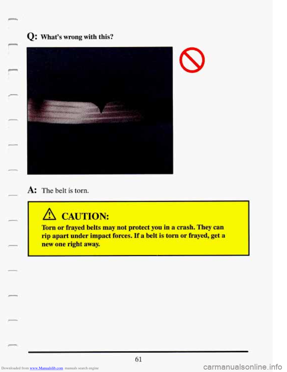 CADILLAC ELDORADO 1993 10.G Owners Manual Downloaded from www.Manualslib.com manuals search engine c 
Q: Whats wrong with  this? 
n 
4 
- 
c 
r 
,I. ... 
.. 
L 
r 
r 
A: The  belt is torn. 
A CAUTION: 
Torn or  frayed  belts  may  not prote