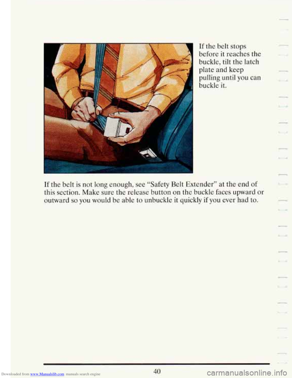 CADILLAC FLEETWOOD 1993 2.G Owners Manual Downloaded from www.Manualslib.com manuals search engine If the  belt  stops 
before  it reaches  the 
buckle, tilt  the latch 
plate  and  keep 
pulling until  you can 
buckle it. 
If  the  belt  is 