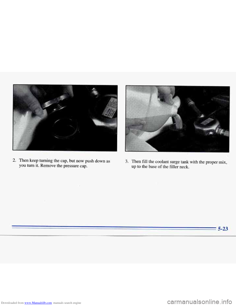 CADILLAC ELDORADO 1996 10.G Owners Manual Downloaded from www.Manualslib.com manuals search engine I 
2. Then  keep turning the  cap,  but  now  push  down  as 
you turn it.  Remove  the  pressure  cap. 
3. Then fill the  coolant  surge  tank
