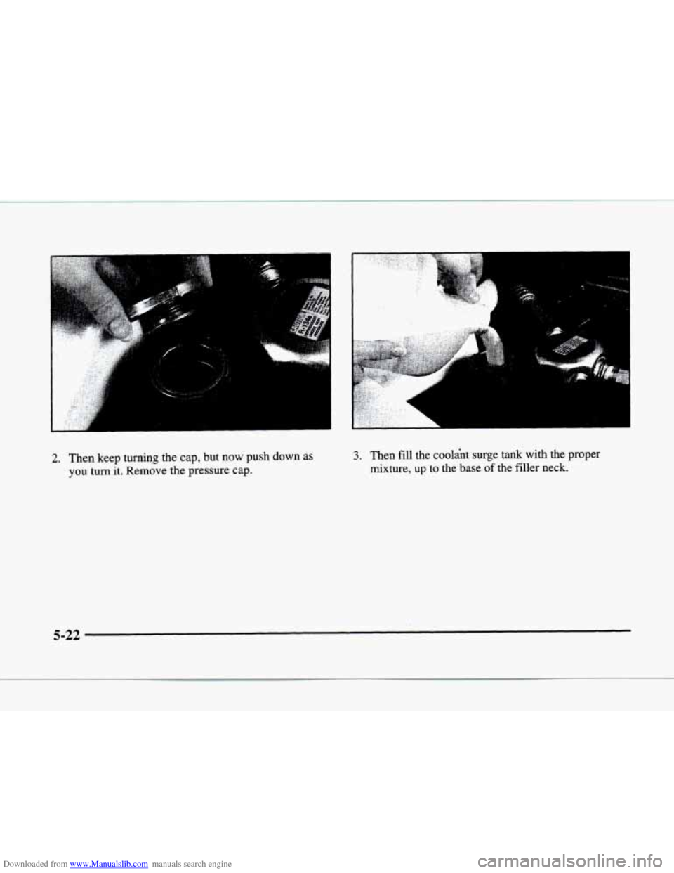 CADILLAC ELDORADO 1998 10.G Owners Manual Downloaded from www.Manualslib.com manuals search engine .: .. ,I 
2. Then keep turning  the cap, but now  push  down as 
you turn it. Remove  the  pressure  cap. 
3. Then fill the  coolant  surge  ta