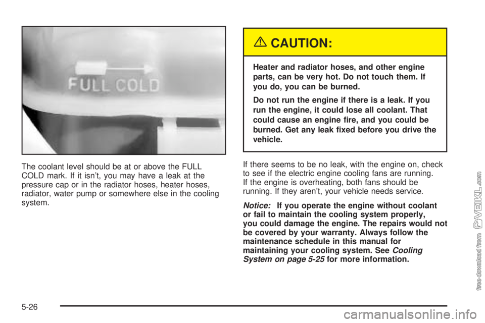 CHEVROLET CLASSIC 2004  Owners Manual The coolant level should be at or above the FULL
COLD mark. If it isn’t, you may have a leak at the
pressure cap or in the radiator hoses, heater hoses,
radiator, water pump or somewhere else in the