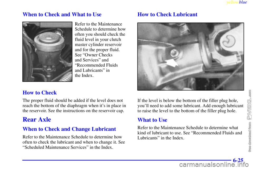 CHEVROLET C/K 1999 Owners Manual yellowblue
6-25 When to Check and What to Use
Refer to the Maintenance
Schedule to determine how
often you should check the
fluid level in your clutch
master cylinder reservoir
and for the proper CHEVROLET C/K 1999 Owners Manual yellowblue
6-25 When to Check and What to Use
Refer to the Maintenance
Schedule to determine how
often you should check the
fluid level in your clutch
master cylinder reservoir
and for the proper
