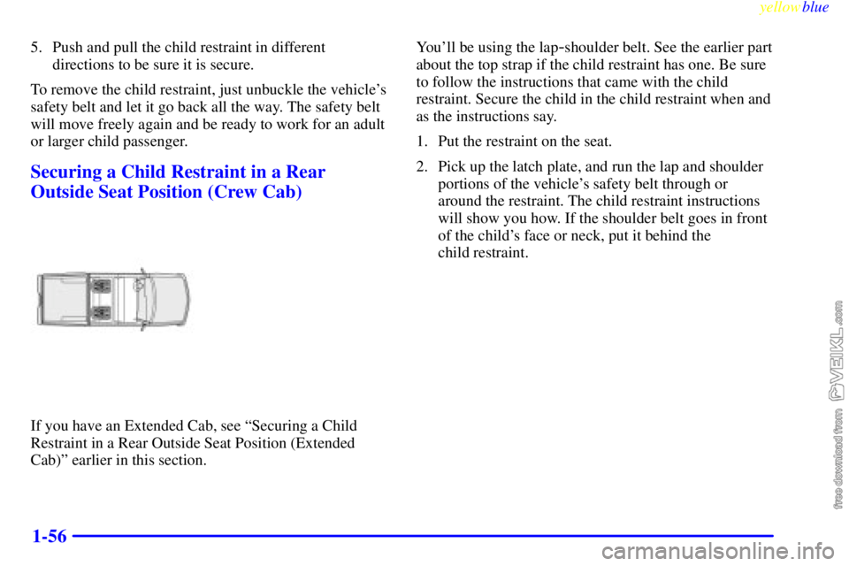 CHEVROLET C/K 1999 Owners Manual yellowblue
1-56
5. Push and pull the child restraint in different
directions to be sure it is secure.
To remove the child restraint, just unbuckle the vehicles
safety belt and let it go back all CHEVROLET C/K 1999 Owners Manual yellowblue
1-56
5. Push and pull the child restraint in different
directions to be sure it is secure.
To remove the child restraint, just unbuckle the vehicles
safety belt and let it go back all