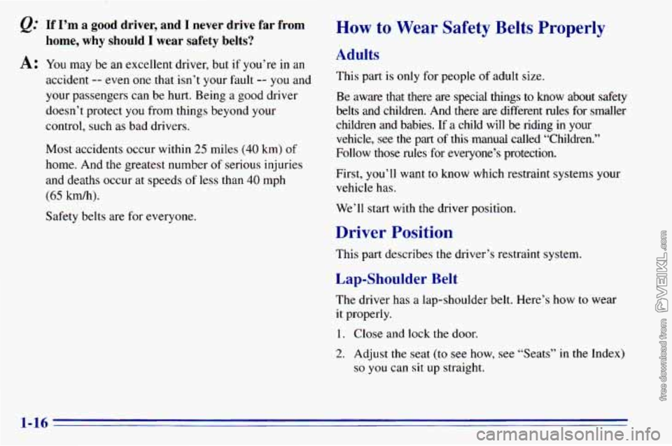 CHEVROLET ASTRO 1996  Owners Manual @ If I’m a  good  driver,  and  I  never  drive  far  from 
A: You  may be an excellent  driver,  but  if you’re in an 
home, why should I wear  safety  belts? 
accident -- even  one that  isn’t