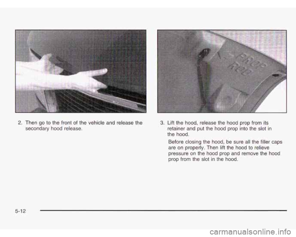 CHEVROLET ASTRO 2003  Owners Manual 2. Then go to the front of the vehicle and  release the 
secondary hood  release. 3. Lift the hood, release the hood prop  from its 
retainer and  put  the  hood  prop into  the 
slot in 
the  hood. 
