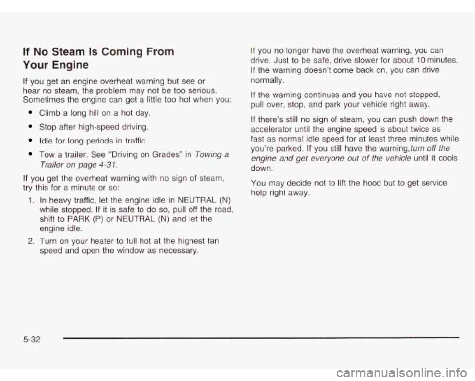 CHEVROLET ASTRO 2003 Owners Manual If No Steam Is Coming From
Your Engine
If you get an engine overheat warning but see or
hear no steam, the problem may not be too serious.
Sometimes the engine can get a little too CHEVROLET ASTRO 2003 Owners Manual If No Steam Is Coming From
Your Engine
If you get an engine overheat warning but see or
hear no steam, the problem may not be too serious.
Sometimes the engine can get a little too