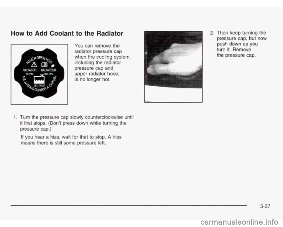 CHEVROLET ASTRO 2003  Owners Manual How to Add Coolant to the Radiator 
You can  remove the 
radiator  pressure cap 
when  the cooling  system, 
including the  radiator 
pressure  cap and 
upper  radiator  hose, 
is  no longer  hot. 
1.