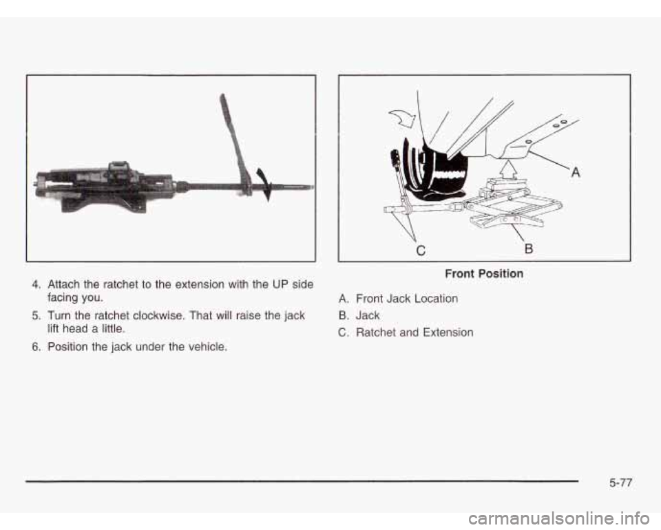 CHEVROLET ASTRO 2003  Owners Manual 4. Attach the ratchet to  the extension  with the UP side 
5. Turn  the  ratchet clockwise.  That will  raise the jack 
6. Position  the jack  under  the vehicle. 
facing  you. 
lift  head  a  little.
