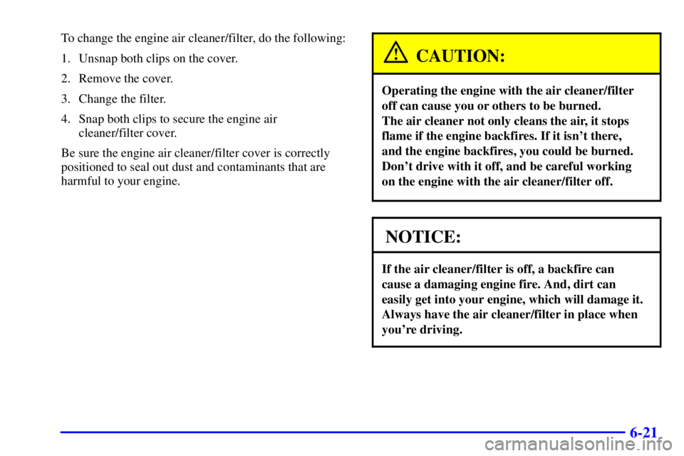 CHEVROLET ASTRO 2002  Owners Manual 6-21
To change the engine air cleaner/filter, do the following:
1. Unsnap both clips on the cover.
2. Remove the cover.
3. Change the filter.
4. Snap both clips to secure the engine air 
cleaner/filte