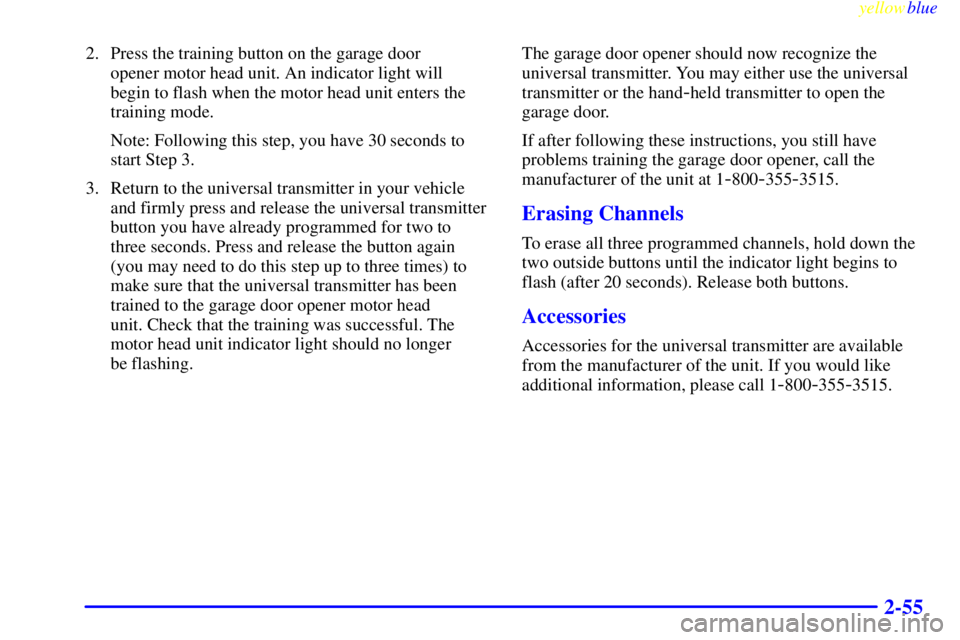 CHEVROLET ASTRO 1999  Owners Manual yellowblue     
2-55
2. Press the training button on the garage door 
opener motor head unit. An indicator light will 
begin to flash when the motor head unit enters the
training mode.
Note: Following