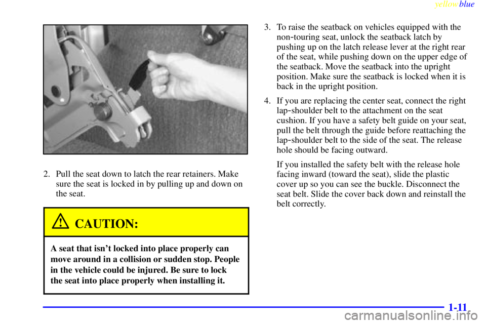 CHEVROLET ASTRO 1999 Owners Manual yellowblue
1-11
2. Pull the seat down to latch the rear retainers. Make
sure the seat is locked in by pulling up and down on
the seat.
CAUTION:
A seat that isnt locked into place properly can
mo CHEVROLET ASTRO 1999 Owners Manual yellowblue
1-11
2. Pull the seat down to latch the rear retainers. Make
sure the seat is locked in by pulling up and down on
the seat.
CAUTION:
A seat that isnt locked into place properly can
mo