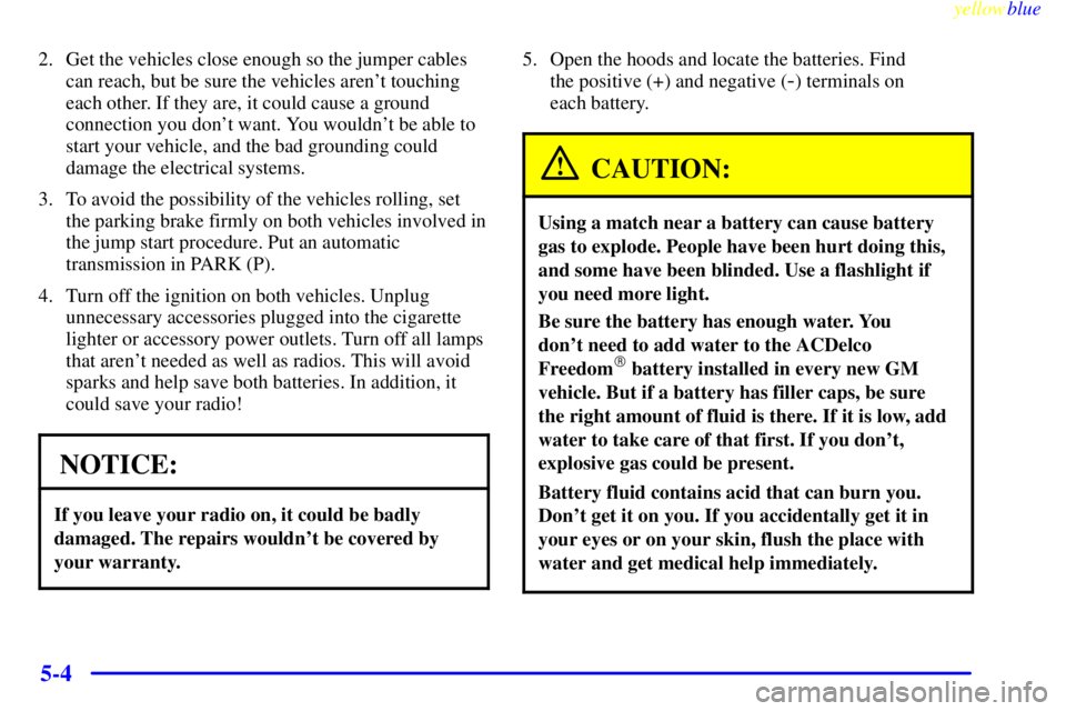 CHEVROLET ASTRO 1999 Owners Manual yellowblue
5-4
2. Get the vehicles close enough so the jumper cables
can reach, but be sure the vehicles arent touching
each other. If they are, it could cause a ground
connection you dont want CHEVROLET ASTRO 1999 Owners Manual yellowblue
5-4
2. Get the vehicles close enough so the jumper cables
can reach, but be sure the vehicles arent touching
each other. If they are, it could cause a ground
connection you dont want