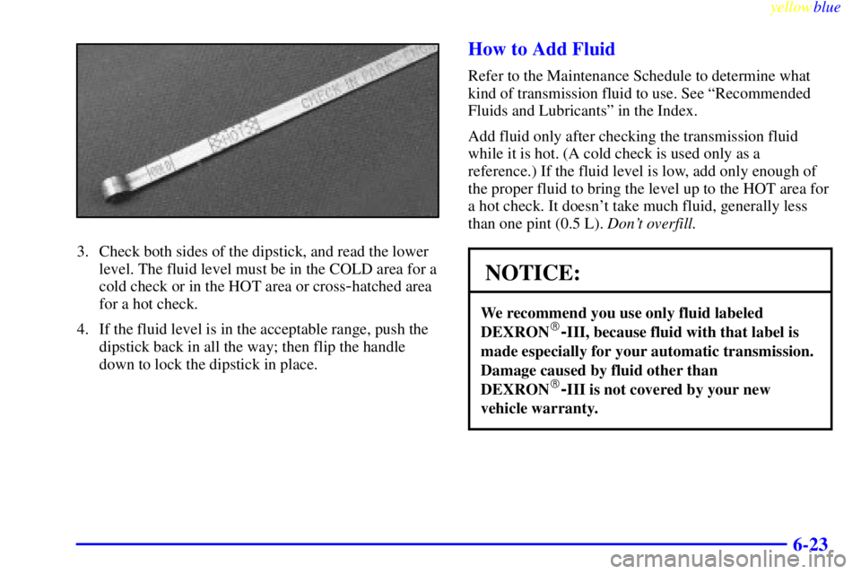 CHEVROLET ASTRO 1999 Owners Manual yellowblue
6-23
3. Check both sides of the dipstick, and read the lower
level. The fluid level must be in the COLD area for a
cold check or in the HOT area or cross
-hatched area
for a hot check. CHEVROLET ASTRO 1999 Owners Manual yellowblue
6-23
3. Check both sides of the dipstick, and read the lower
level. The fluid level must be in the COLD area for a
cold check or in the HOT area or cross
-hatched area
for a hot check.