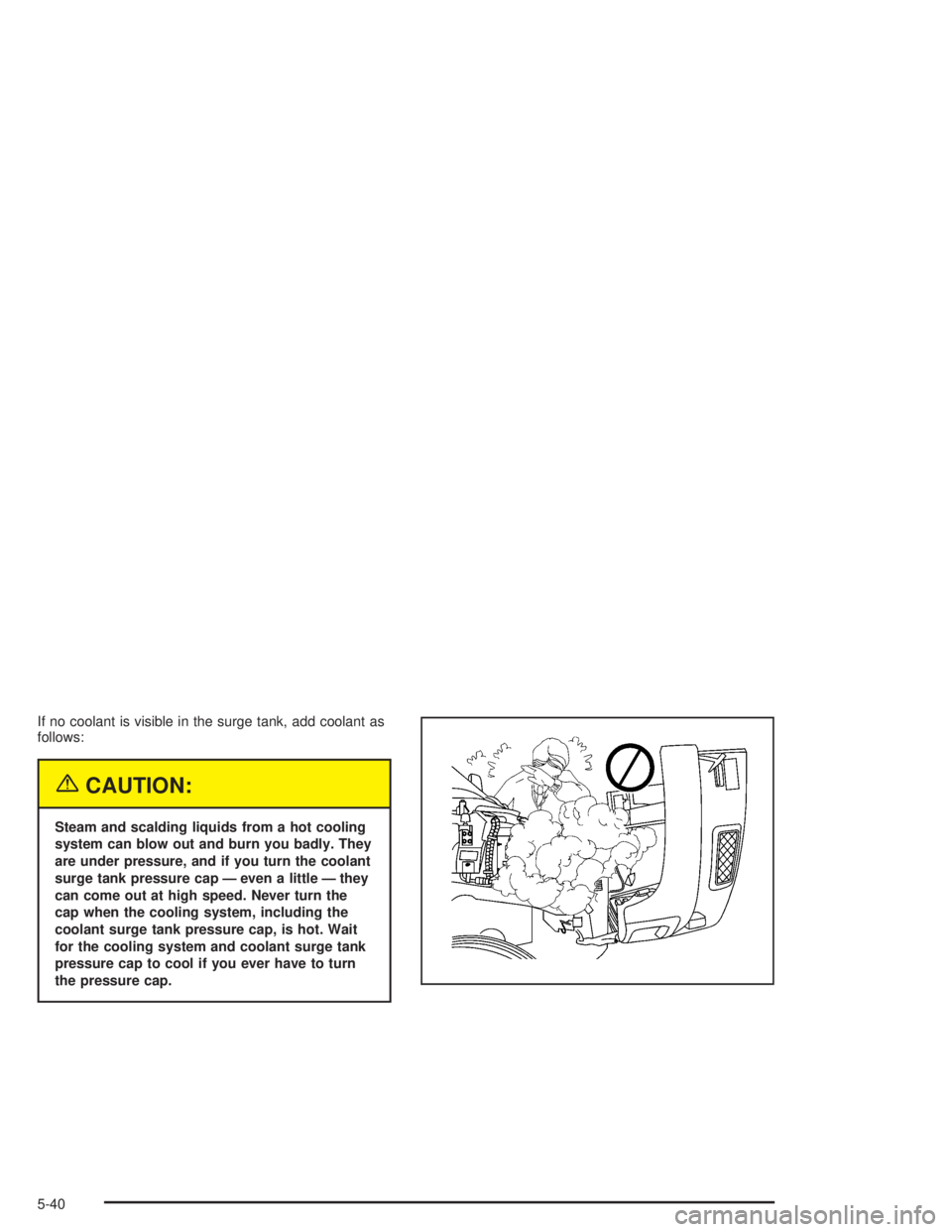 CHEVROLET KODIAK 2004  Owners Manual If no coolant is visible in the surge tank, add coolant as
follows:
{CAUTION:
Steam and scalding liquids from a hot cooling
system can blow out and burn you badly. They
are under pressure, and if you 