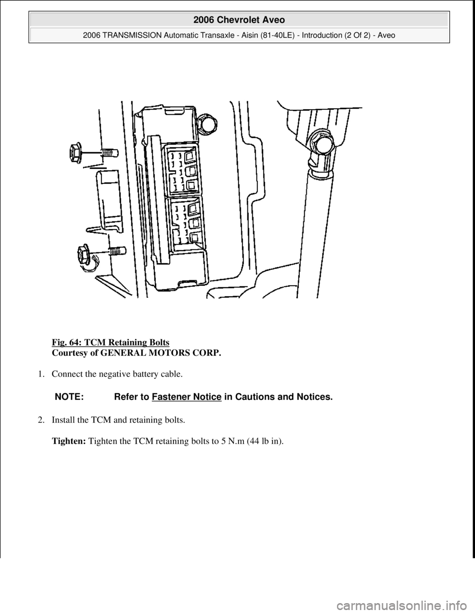 CHEVROLET AVEO 2002  Service Repair Manual Fig. 64: TCM Retaining Bolts 
Courtesy of GENERAL MOTORS CORP. 
1. Connect the negative battery cable. 
2. Install the TCM and retaining bolts. 
Tighten: Tighten the TCM retaining bolts to 5 N.m (44 l