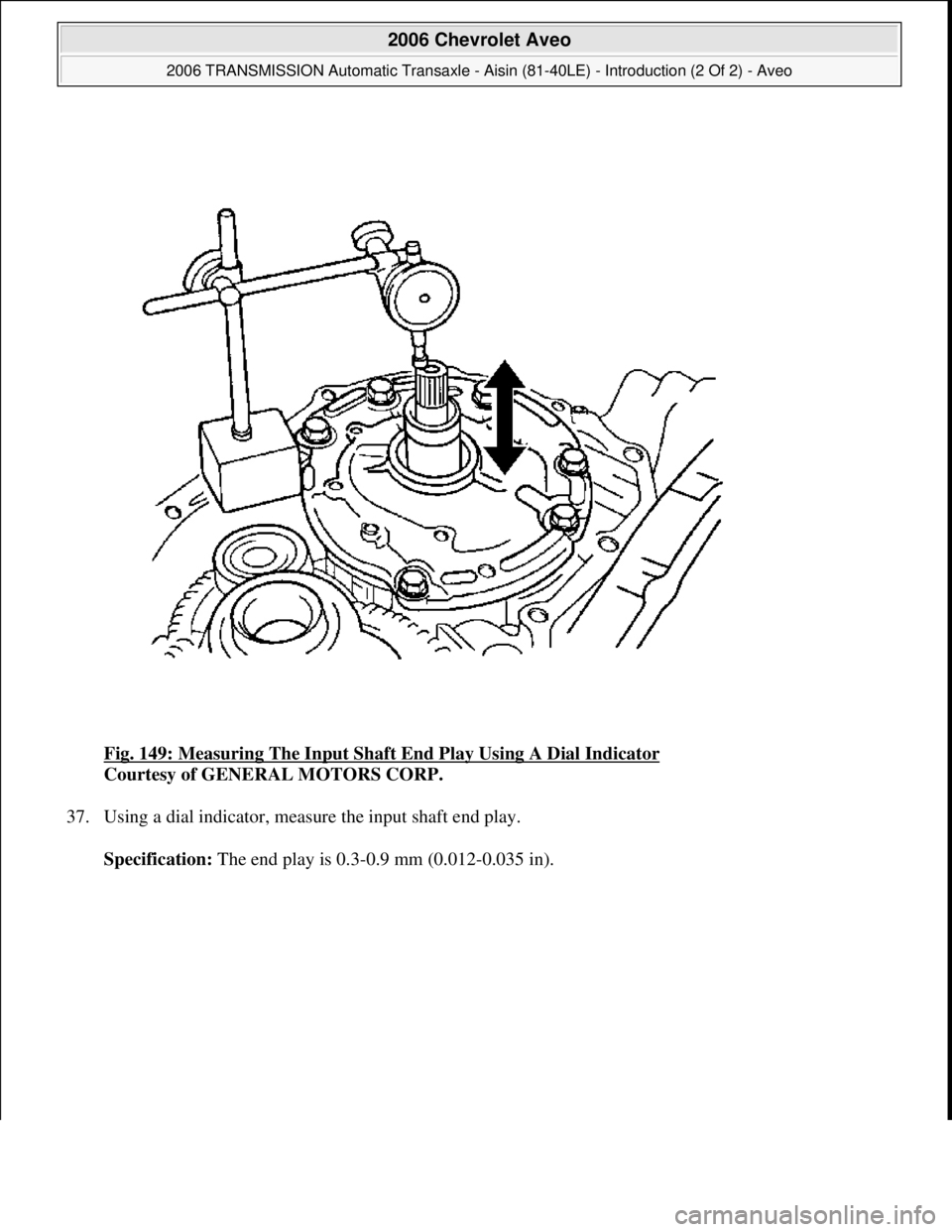 CHEVROLET AVEO 2002  Service Repair Manual Fig. 149: Measuring The Input Shaft End Play Using A Dial Indicator 
Courtesy of GENERAL MOTORS CORP. 
37. Using a dial indicator, measure the input shaft end play. 
Specification: The end play is 0.3