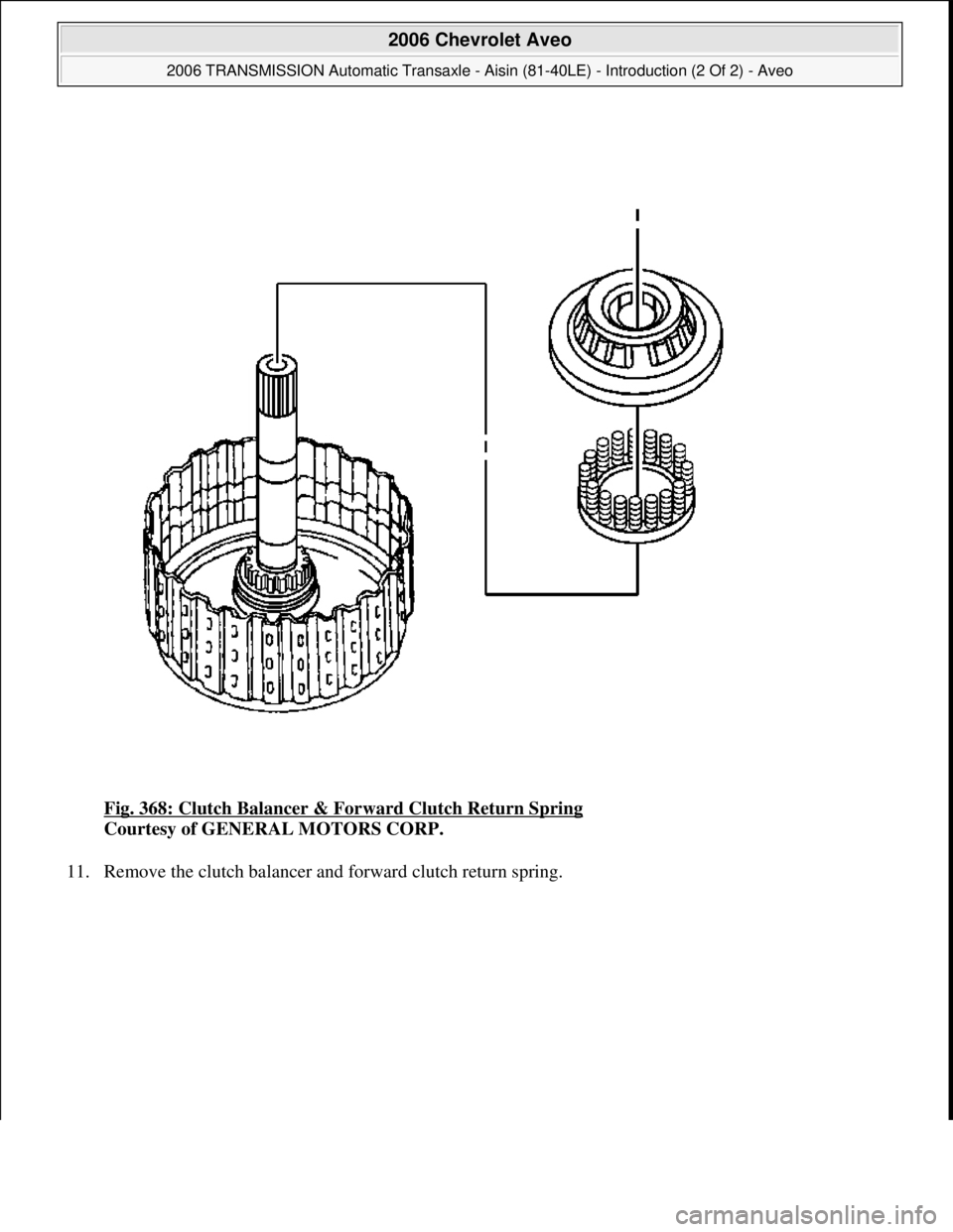 CHEVROLET AVEO 2002  Service Repair Manual Fig. 368: Clutch Balancer & Forward Clutch Return Spring 
Courtesy of GENERAL MOTORS CORP. 
11. Remove the clutch balancer and forward clutch return sprin
g. 
 
2006 Chevrolet Aveo 
2006 TRANSMISSION 