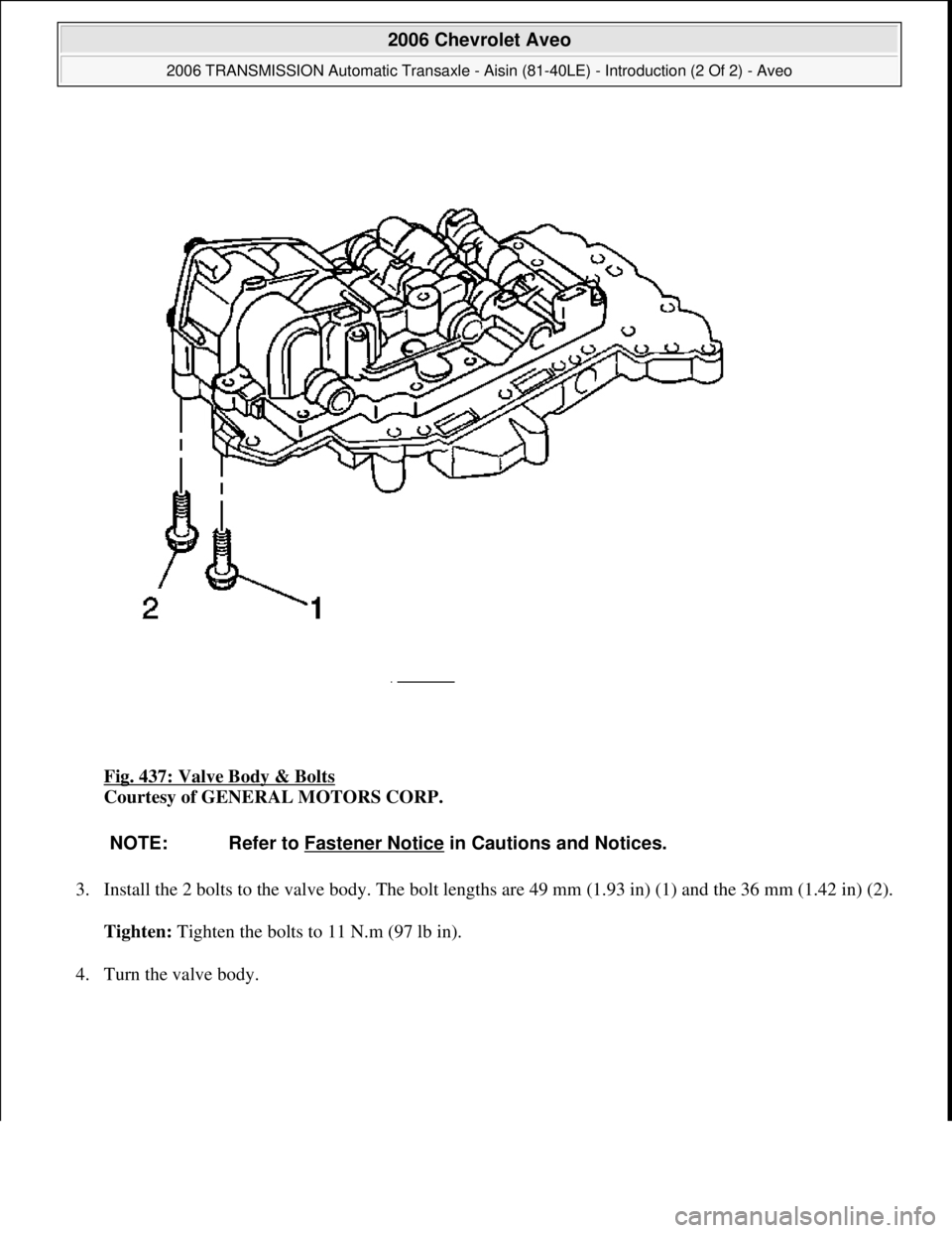 CHEVROLET AVEO 2002  Service Repair Manual Fig. 437: Valve Body & Bolts 
Courtesy of GENERAL MOTORS CORP. 
3. Install the 2 bolts to the valve body. The bolt lengths are 49 mm (1.93 in) (1) and the 36 mm (1.42 in) (2). 
Tighten: Tighten the bo