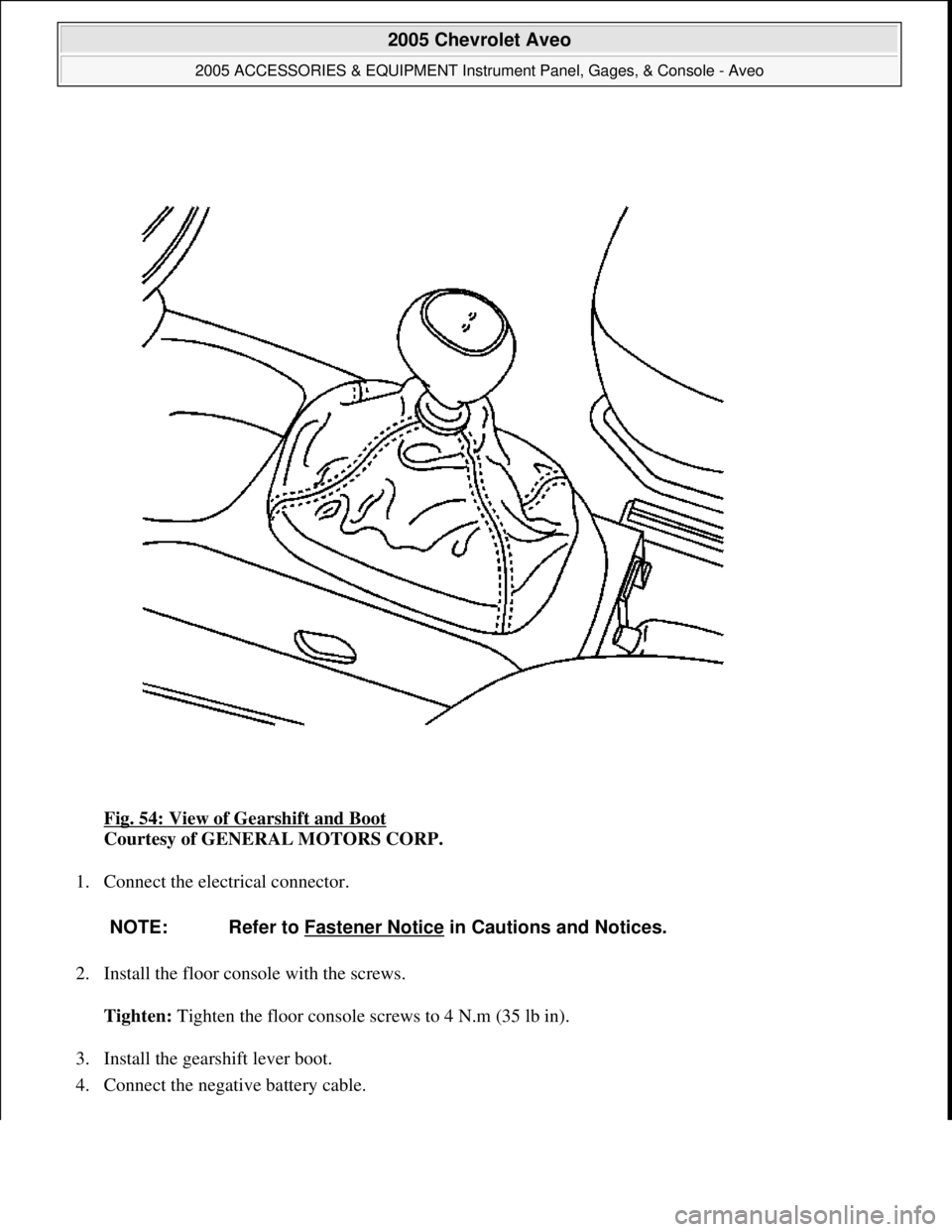 CHEVROLET AVEO 2002  Service Repair Manual Fig. 54: View of Gearshift and Boot 
Courtesy of GENERAL MOTORS CORP. 
1. Connect the electrical connector. 
2. Install the floor console with the screws. 
Tighten: Tighten the floor console screws to