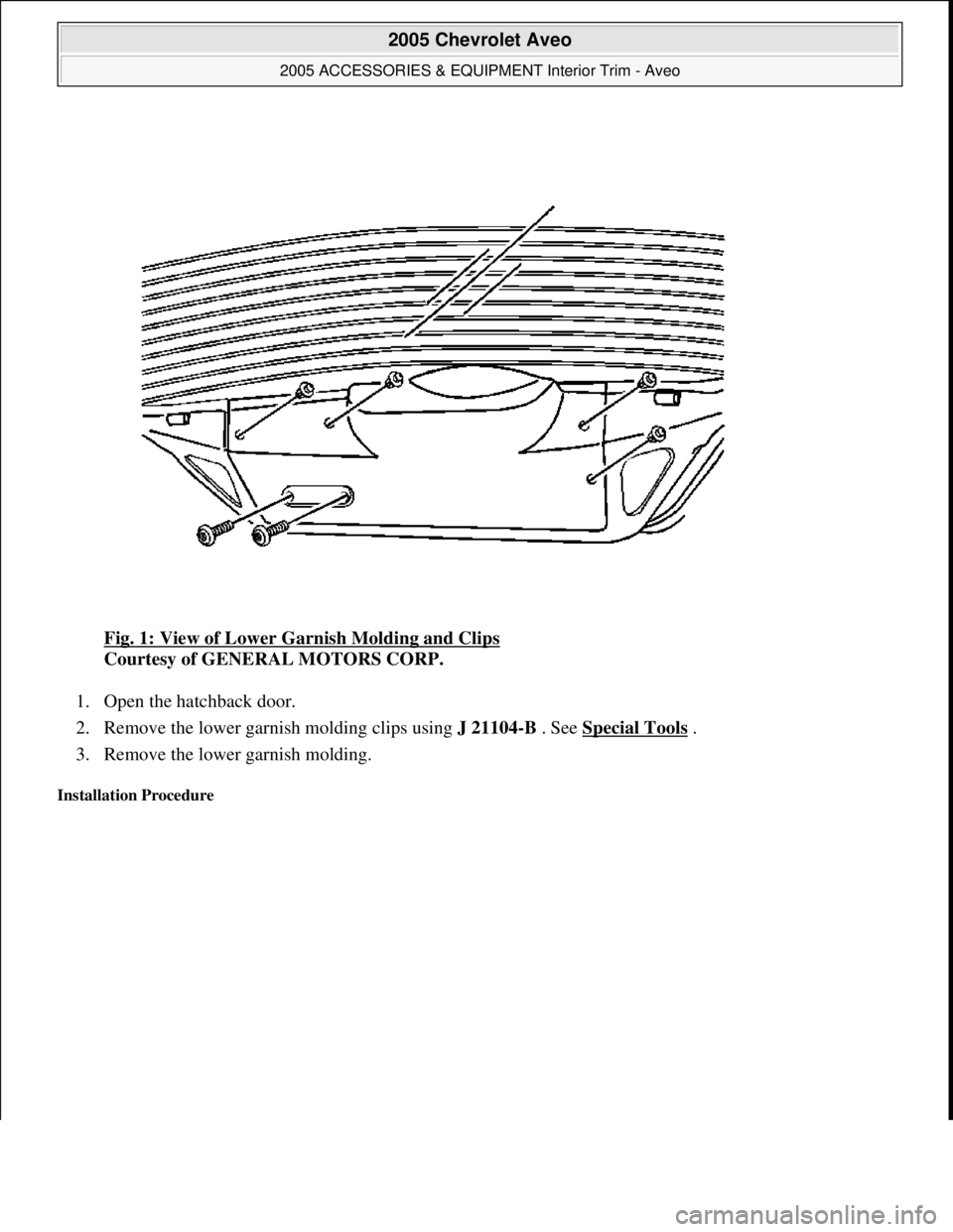CHEVROLET AVEO 2002  Service Repair Manual Fig. 1: View of Lower Garnish Molding and Clips 
Courtesy of GENERAL MOTORS CORP. 
1. Open the hatchback door.  
2. Remove the lower garnish molding clips using J 21104-B . See Special Tools
 .  
3. R