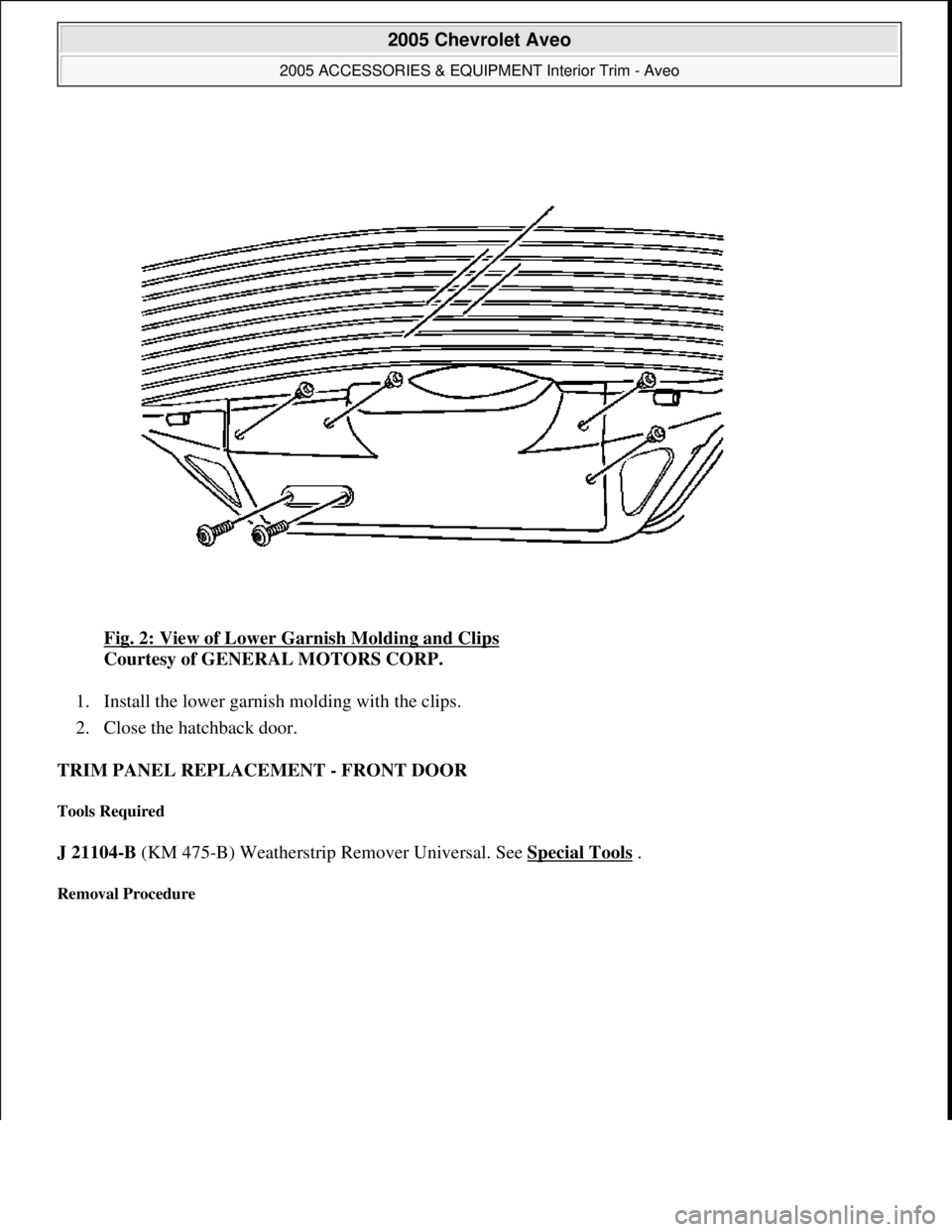 CHEVROLET AVEO 2002  Service Repair Manual Fig. 2: View of Lower Garnish Molding and Clips 
Courtesy of GENERAL MOTORS CORP. 
1. Install the lower garnish molding with the clips.  
2. Close the hatchback door.  
TRIM PANEL REPLACEMENT - FRONT 