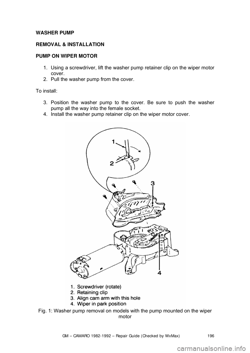 CHEVROLET CAMARO 1982  Repair Guide 
GM – CAMARO 1982-1992 – Repair Guide (Checked by WxMax) 196
WASHER PUMP 
REMOVAL & INSTALLATION  
PUMP ON WIPER MOTOR  
1.  Using a screwdriver, lift the washer  pump retainer clip on the wiper m