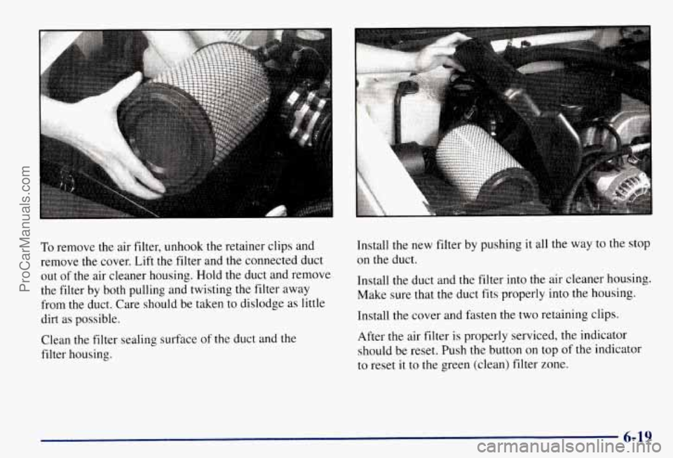CHEVROLET SUBURBAN 1997  Owners Manual To remove the air filter, unhook the retainer  clips and 
remove the cover. Lift  the filter  and the connected  duct 
out  of the  air  cleaner housing.  Hold the duct and  remove 
the  filter  by  b