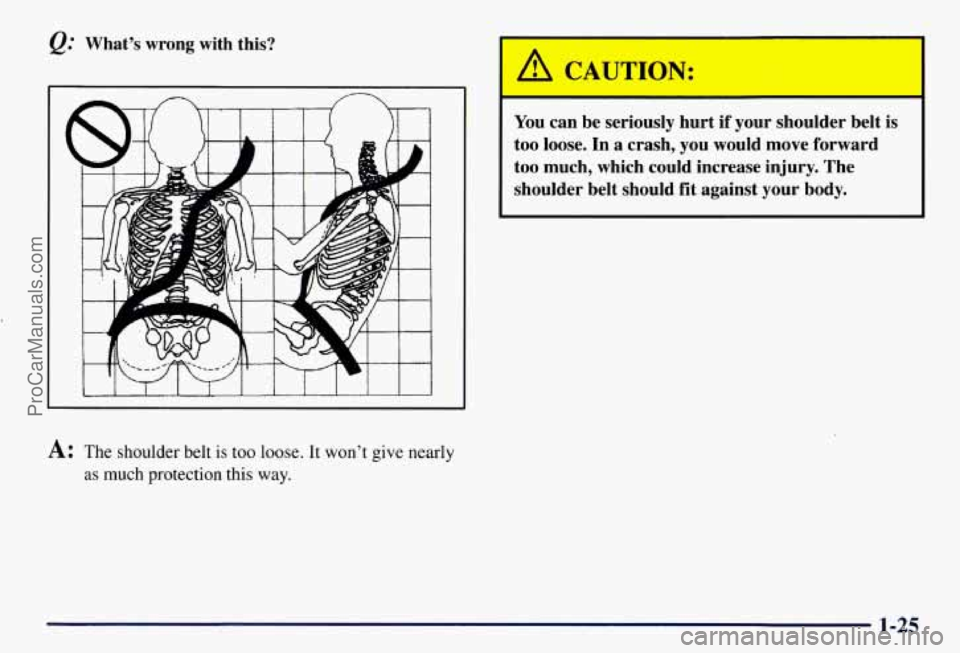 CHEVROLET SUBURBAN 1997  Owners Manual What’s  wrong with this? 
A: The shoulder belt  is too  loose. It won’t give nearly 
as  much  protection this  way. 
I 
You can  be  seriously  hurt  if  your  shoulder  belt is 
too  loose.  In 