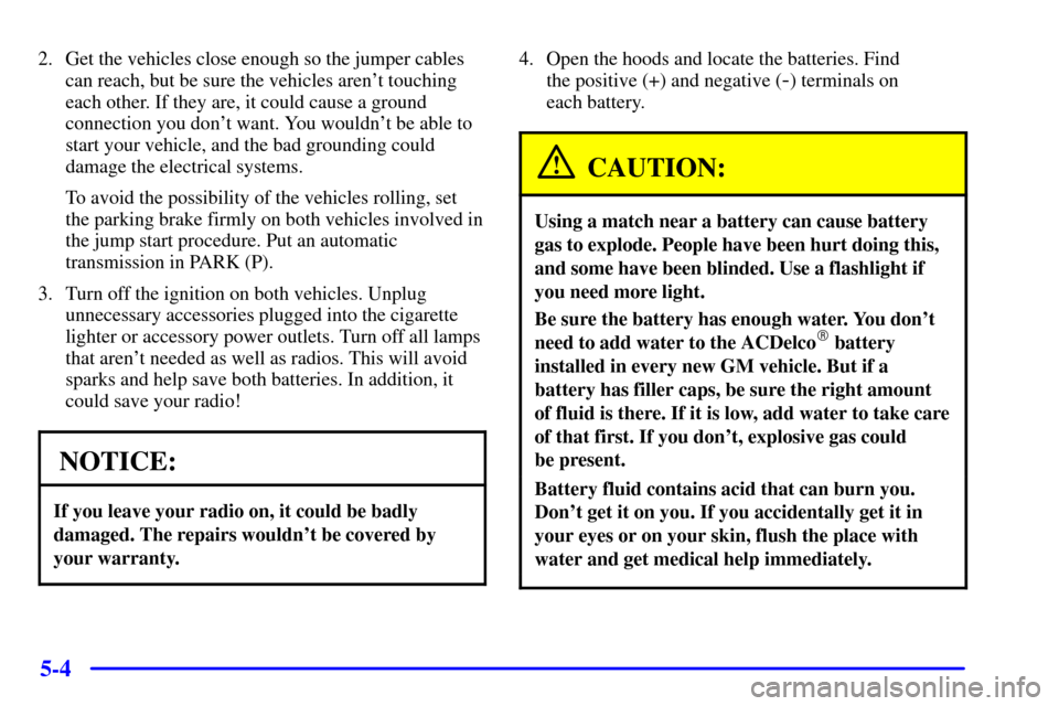 CHEVROLET ASTRO CARGO VAN 2000 2.G Owners Manual 5-4
2. Get the vehicles close enough so the jumper cables
can reach, but be sure the vehicles arent touching
each other. If they are, it could cause a ground
connection you dont want. You wouldnt b CHEVROLET ASTRO CARGO VAN 2000 2.G Owners Manual 5-4
2. Get the vehicles close enough so the jumper cables
can reach, but be sure the vehicles arent touching
each other. If they are, it could cause a ground
connection you dont want. You wouldnt b
