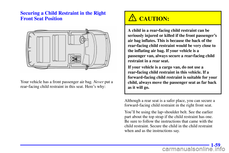 CHEVROLET ASTRO CARGO VAN 2001 2.G Owners Manual 1-59 Securing a Child Restraint in the Right
Front Seat Position
Your vehicle has a front passenger air bag. Never put a
rear
-facing child restraint in this seat. Heres why:
CAUTION:
A child in a re CHEVROLET ASTRO CARGO VAN 2001 2.G Owners Manual 1-59 Securing a Child Restraint in the Right
Front Seat Position
Your vehicle has a front passenger air bag. Never put a
rear
-facing child restraint in this seat. Heres why:
CAUTION:
A child in a re