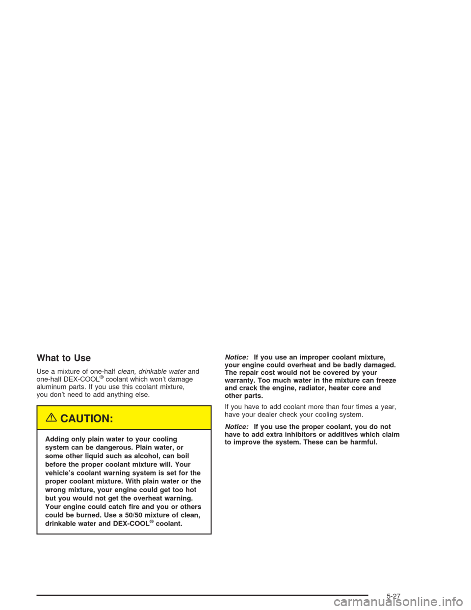 CHEVROLET AVALANCHE 2004 1.G Owners Manual What to Use
Use a mixture of one-halfclean, drinkable waterand
one-half DEX-COOL®coolant which won’t damage
aluminum parts. If you use this coolant mixture,
you don’t need to add anything else.
{ CHEVROLET AVALANCHE 2004 1.G Owners Manual What to Use
Use a mixture of one-halfclean, drinkable waterand
one-half DEX-COOL®coolant which won’t damage
aluminum parts. If you use this coolant mixture,
you don’t need to add anything else.
{
