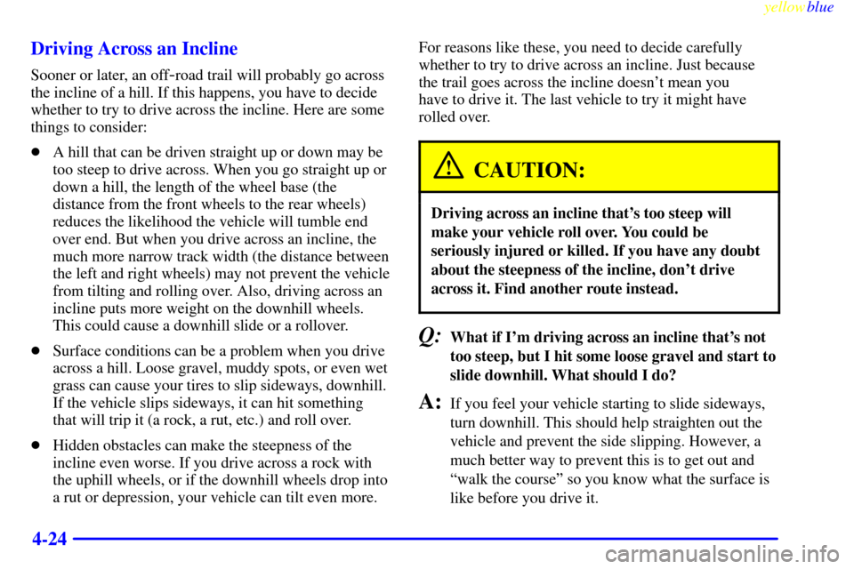 CHEVROLET BLAZER 1999 2.G Owners Manual yellowblue
4-24 Driving Across an Incline
Sooner or later, an off-road trail will probably go across
the incline of a hill. If this happens, you have to decide
whether to try to drive across the CHEVROLET BLAZER 1999 2.G Owners Manual yellowblue
4-24 Driving Across an Incline
Sooner or later, an off-road trail will probably go across
the incline of a hill. If this happens, you have to decide
whether to try to drive across the