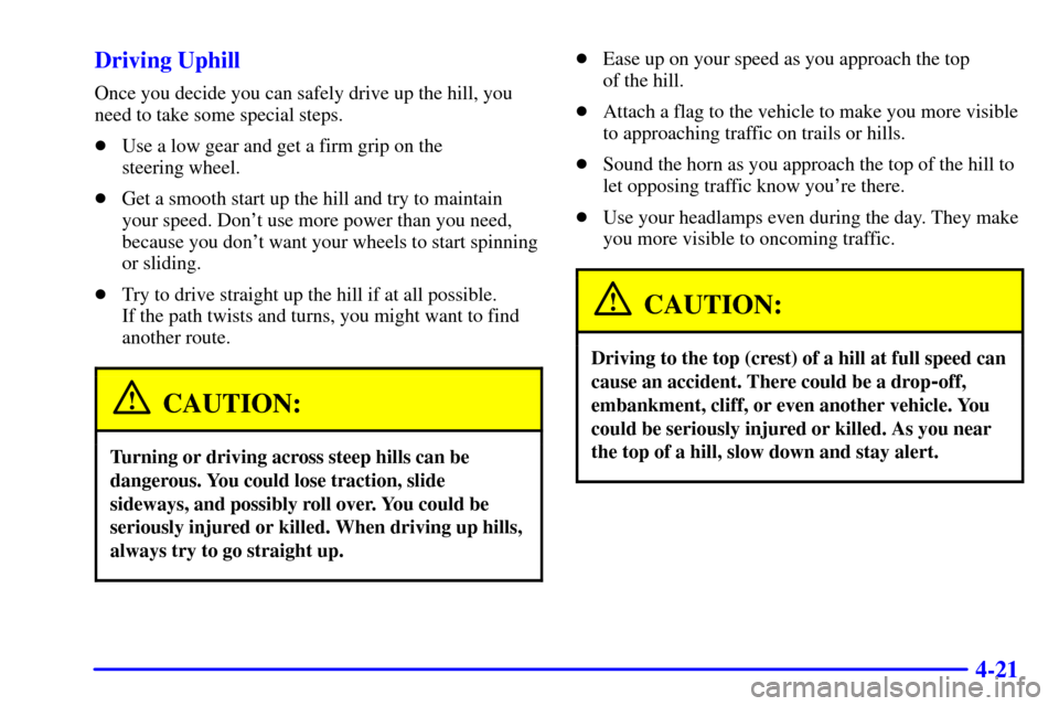 CHEVROLET BLAZER 2000 2.G Owners Manual 4-21 Driving Uphill
Once you decide you can safely drive up the hill, you
need to take some special steps.
Use a low gear and get a firm grip on the
steering wheel.
Get a smooth start up the hill a CHEVROLET BLAZER 2000 2.G Owners Manual 4-21 Driving Uphill
Once you decide you can safely drive up the hill, you
need to take some special steps.
Use a low gear and get a firm grip on the
steering wheel.
Get a smooth start up the hill a
