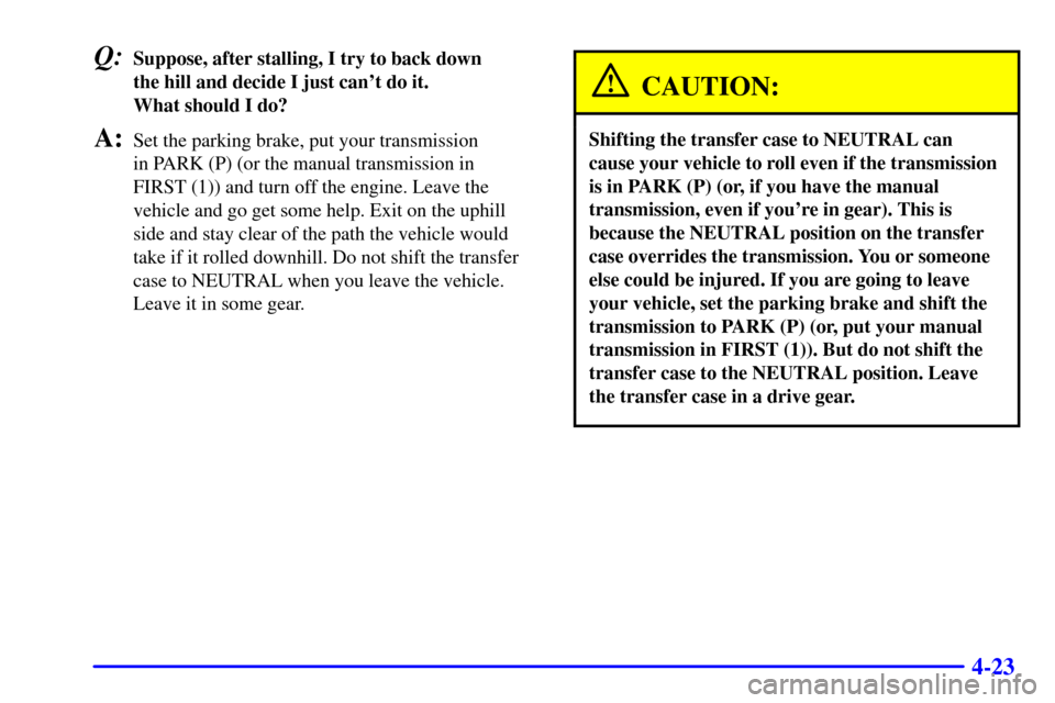 CHEVROLET BLAZER 2000 2.G Owners Manual 4-23
Q:Suppose, after stalling, I try to back down
the hill and decide I just cant do it.
What should I do?
A:Set the parking brake, put your transmission
in PARK (P) (or the manual transmission i CHEVROLET BLAZER 2000 2.G Owners Manual 4-23
Q:Suppose, after stalling, I try to back down
the hill and decide I just cant do it.
What should I do?
A:Set the parking brake, put your transmission
in PARK (P) (or the manual transmission i