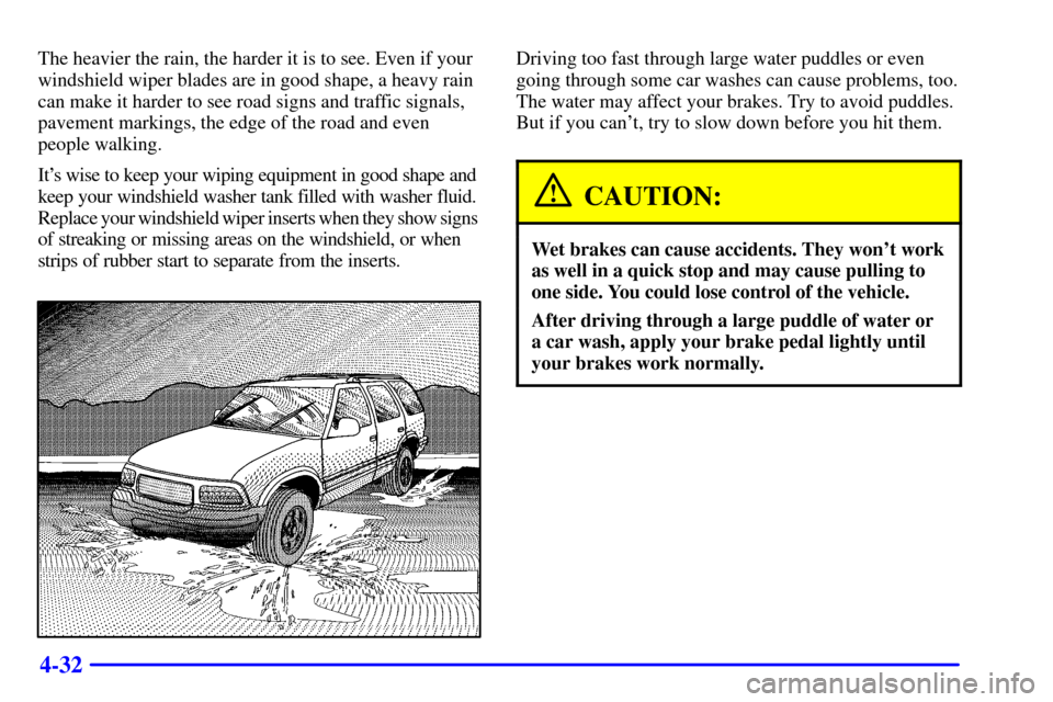CHEVROLET BLAZER 2000 2.G Owners Manual 4-32
The heavier the rain, the harder it is to see. Even if your
windshield wiper blades are in good shape, a heavy rain
can make it harder to see road signs and traffic signals,
pavement markings, th CHEVROLET BLAZER 2000 2.G Owners Manual 4-32
The heavier the rain, the harder it is to see. Even if your
windshield wiper blades are in good shape, a heavy rain
can make it harder to see road signs and traffic signals,
pavement markings, th